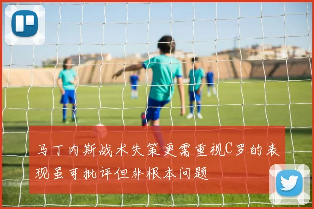 马丁内斯战术失策更需重视C罗的表现虽可批评但非根本问题