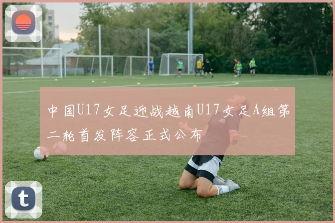 中国U17女足迎战越南U17女足A组第二轮首发阵容正式公布