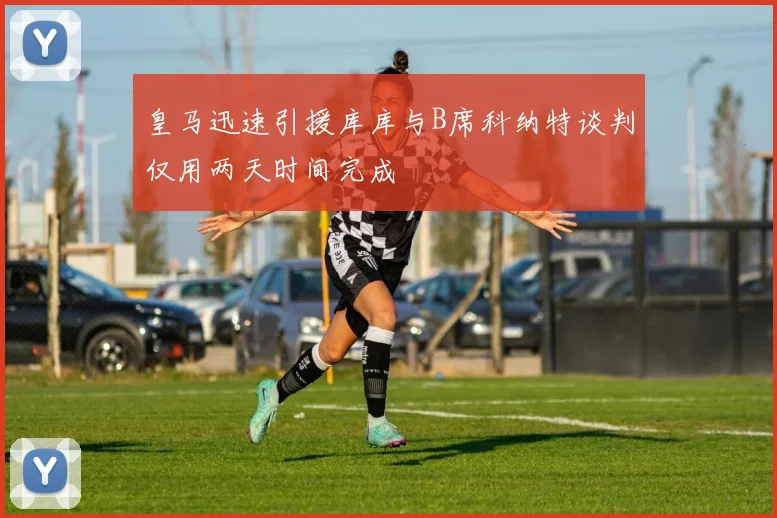 皇马迅速引援库库与B席科纳特谈判仅用两天时间完成