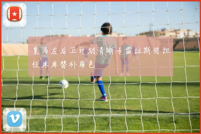 皇马左后卫计划清晰卡雷拉斯将担任库库替补角色