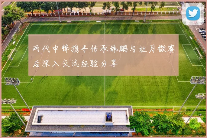 两代中锋携手传承韩鹏与杜月徵赛后深入交流经验分享