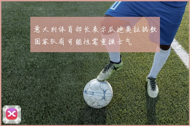 意大利体育部长表示瓜迪奥拉执教国家队有可能性需重振士气