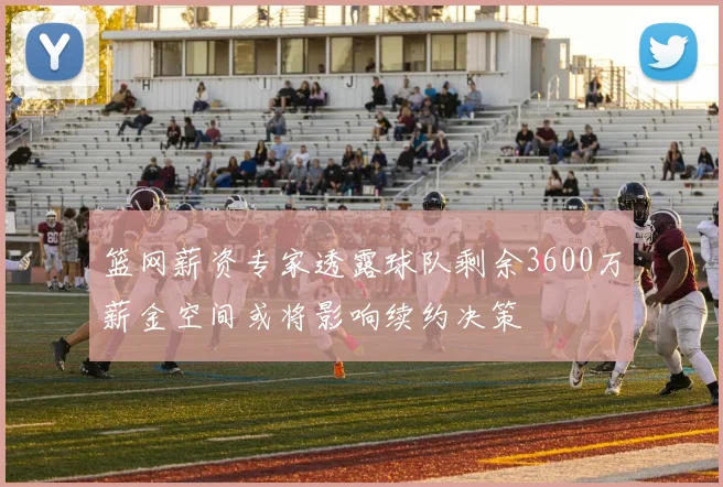 篮网薪资专家透露球队剩余3600万薪金空间或将影响续约决策