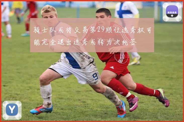 骑士队或将交易第29顺位选秀权可能完全退出选秀或转为次轮签