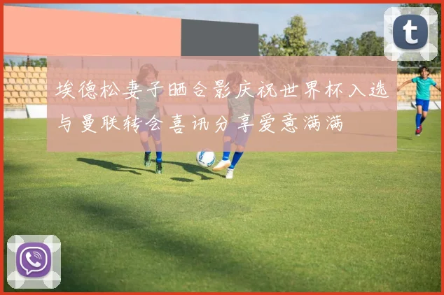 埃德松妻子晒合影庆祝世界杯入选与曼联转会喜讯分享爱意满满
