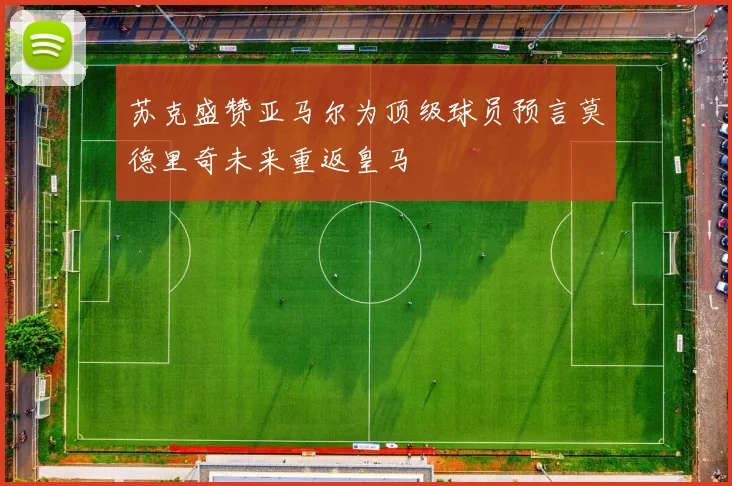 苏克盛赞亚马尔为顶级球员预言莫德里奇未来重返皇马