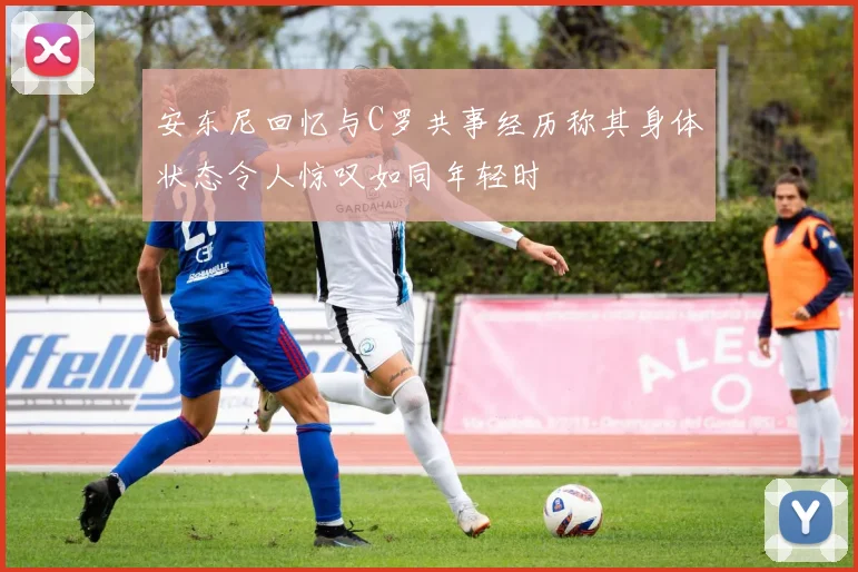 安东尼回忆与C罗共事经历称其身体状态令人惊叹如同年轻时