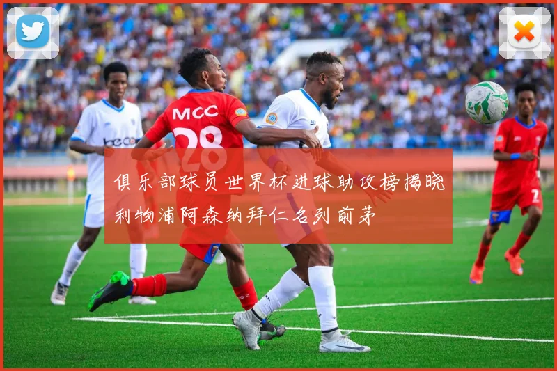 俱乐部球员世界杯进球助攻榜揭晓利物浦阿森纳拜仁名列前茅