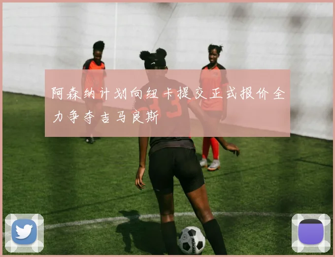 阿森纳计划向纽卡提交正式报价全力争夺吉马良斯